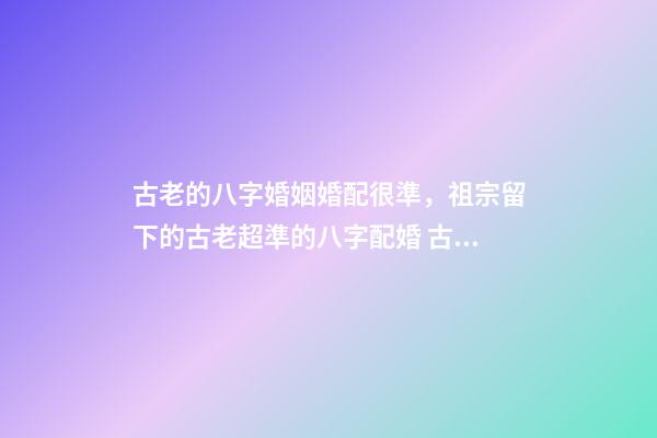 古老的八字婚姻婚配很準，祖宗留下的古老超準的八字配婚 古老的八字婚姻婚配很準，古老八字婚配很準么-第1張-觀點-玄機派